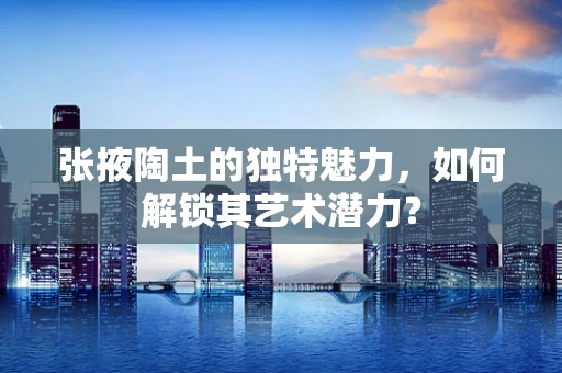 张掖陶土的独特魅力，如何解锁其艺术潜力？