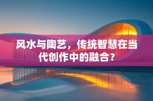 风水与陶艺，传统智慧在当代创作中的融合？