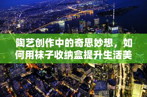 陶艺创作中的奇思妙想，如何用袜子收纳盒提升生活美学？
