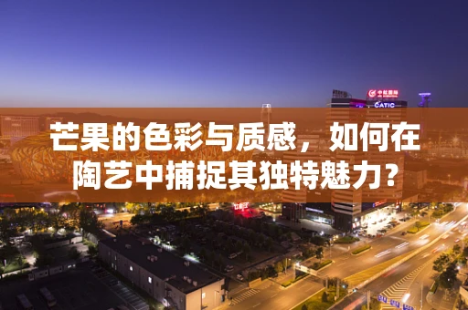 芒果的色彩与质感，如何在陶艺中捕捉其独特魅力？