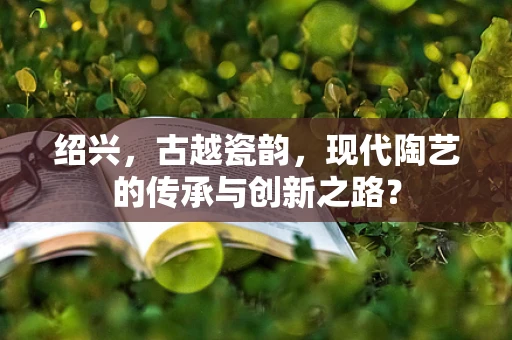 绍兴，古越瓷韵，现代陶艺的传承与创新之路？