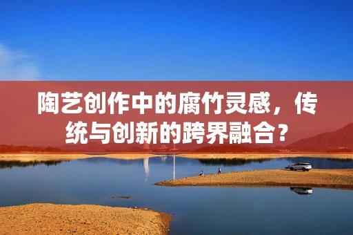 陶艺创作中的腐竹灵感，传统与创新的跨界融合？