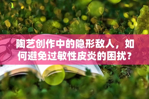 陶艺创作中的隐形敌人，如何避免过敏性皮炎的困扰？