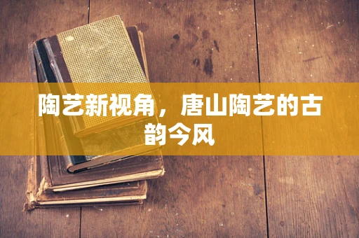 陶艺新视角，唐山陶艺的古韵今风