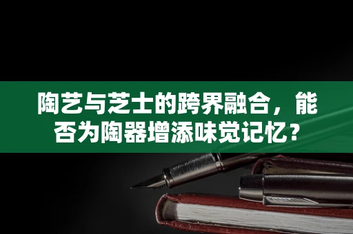 陶艺与芝士的跨界融合，能否为陶器增添味觉记忆？
