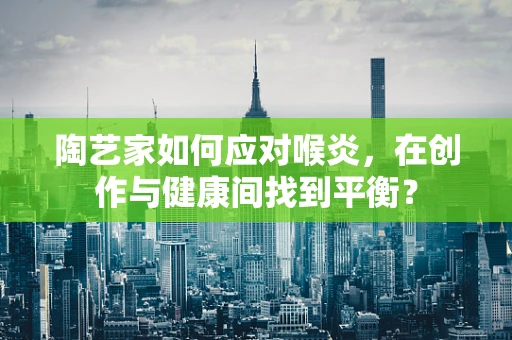 陶艺家如何应对喉炎，在创作与健康间找到平衡？