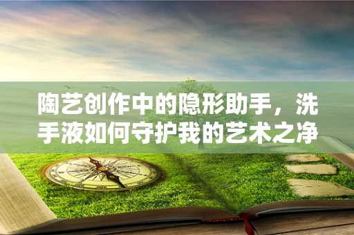 陶艺创作中的隐形助手，洗手液如何守护我的艺术之净？
