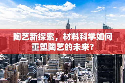 陶艺新探索，材料科学如何重塑陶艺的未来？