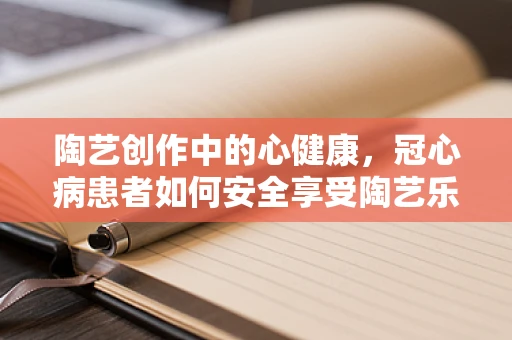 陶艺创作中的心健康，冠心病患者如何安全享受陶艺乐趣？