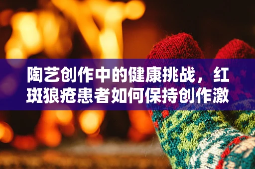 陶艺创作中的健康挑战，红斑狼疮患者如何保持创作激情？