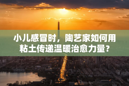 小儿感冒时，陶艺家如何用粘土传递温暖治愈力量？
