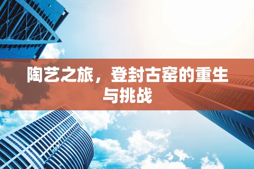 陶艺之旅，登封古窑的重生与挑战