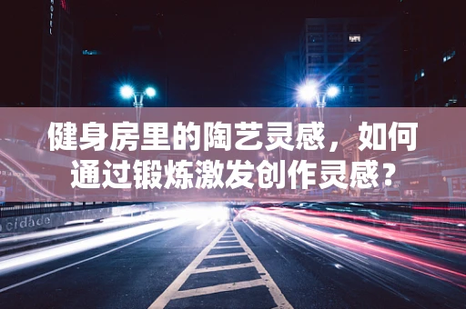 健身房里的陶艺灵感，如何通过锻炼激发创作灵感？