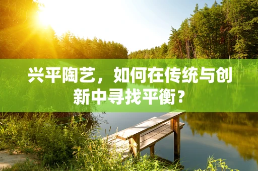 兴平陶艺，如何在传统与创新中寻找平衡？