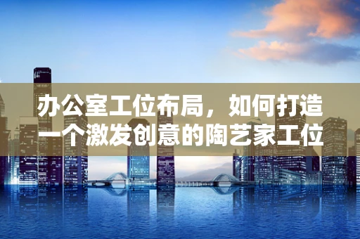 办公室工位布局，如何打造一个激发创意的陶艺家工位？
