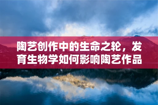 陶艺创作中的生命之轮，发育生物学如何影响陶艺作品的形态与纹理？
