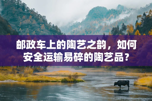 邮政车上的陶艺之韵，如何安全运输易碎的陶艺品？
