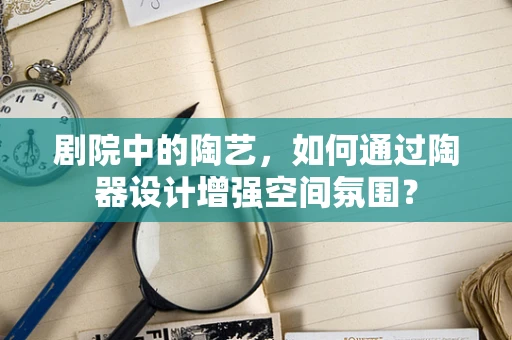 剧院中的陶艺，如何通过陶器设计增强空间氛围？