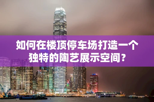 如何在楼顶停车场打造一个独特的陶艺展示空间？