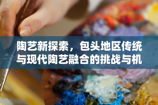 陶艺新探索，包头地区传统与现代陶艺融合的挑战与机遇？
