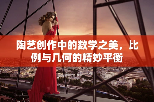 陶艺创作中的数学之美，比例与几何的精妙平衡