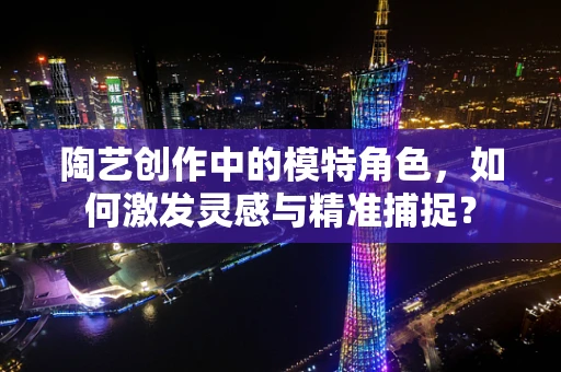 陶艺创作中的模特角色，如何激发灵感与精准捕捉？