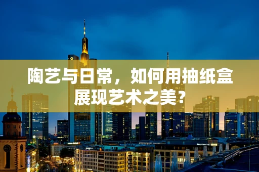 陶艺与日常，如何用抽纸盒展现艺术之美？