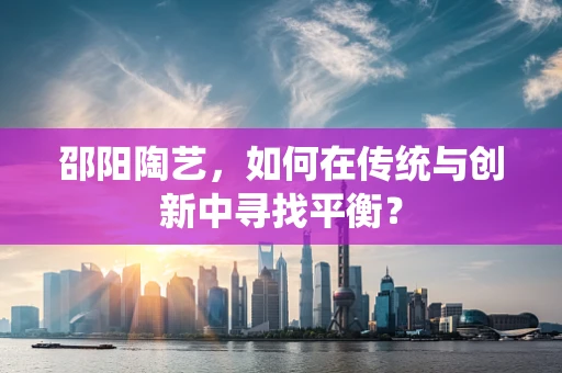 邵阳陶艺，如何在传统与创新中寻找平衡？