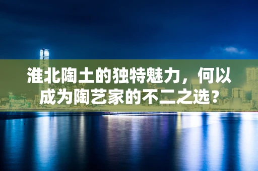淮北陶土的独特魅力，何以成为陶艺家的不二之选？