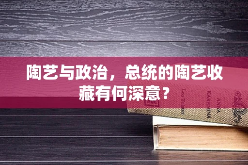 陶艺与政治，总统的陶艺收藏有何深意？
