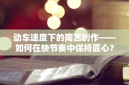 动车速度下的陶艺创作——如何在快节奏中保持匠心？