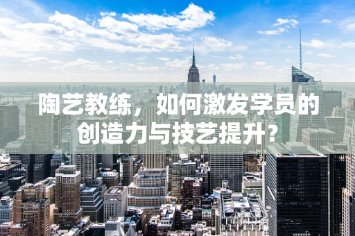 陶艺教练，如何激发学员的创造力与技艺提升？