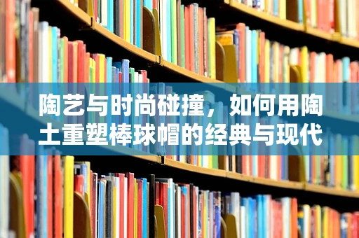 陶艺与时尚碰撞，如何用陶土重塑棒球帽的经典与现代？