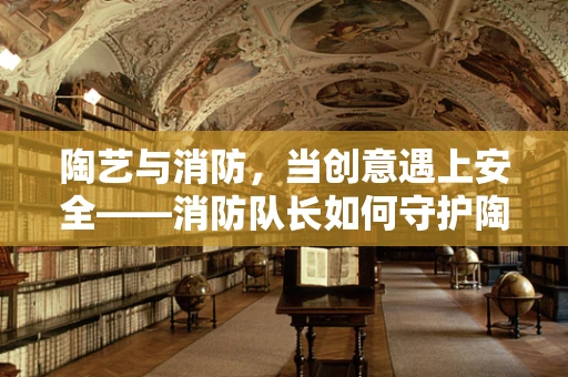 陶艺与消防，当创意遇上安全——消防队长如何守护陶艺工作室的火与土？