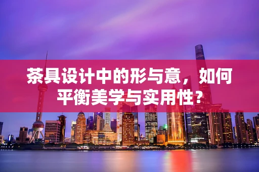 茶具设计中的形与意，如何平衡美学与实用性？