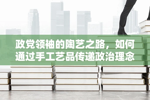 政党领袖的陶艺之路，如何通过手工艺品传递政治理念？