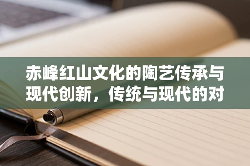 赤峰红山文化的陶艺传承与现代创新，传统与现代的对话