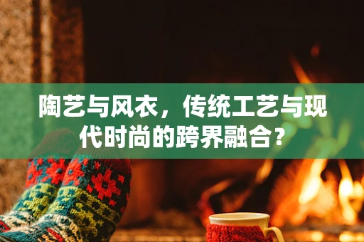 陶艺与风衣，传统工艺与现代时尚的跨界融合？