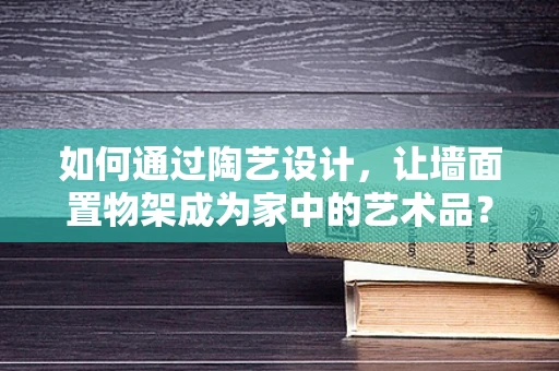 如何通过陶艺设计，让墙面置物架成为家中的艺术品？