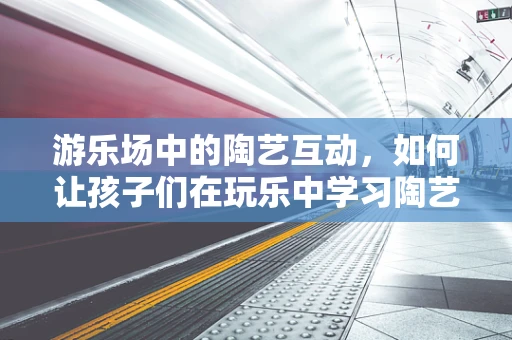 游乐场中的陶艺互动，如何让孩子们在玩乐中学习陶艺？