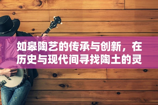 如皋陶艺的传承与创新，在历史与现代间寻找陶土的灵魂