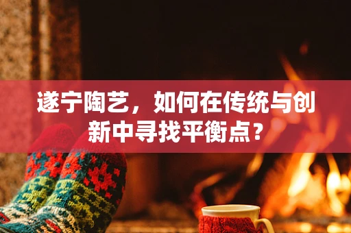 遂宁陶艺，如何在传统与创新中寻找平衡点？