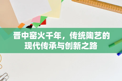 晋中窑火千年，传统陶艺的现代传承与创新之路