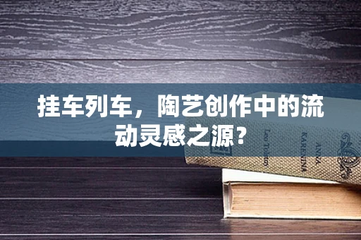挂车列车，陶艺创作中的流动灵感之源？