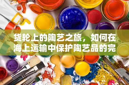 货轮上的陶艺之旅，如何在海上运输中保护陶艺品的完好无损？