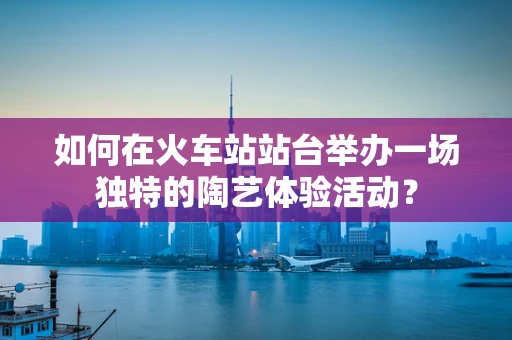 如何在火车站站台举办一场独特的陶艺体验活动？