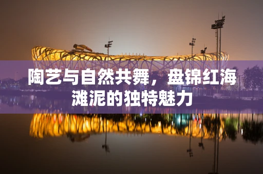陶艺与自然共舞，盘锦红海滩泥的独特魅力
