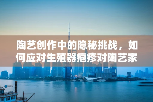 陶艺创作中的隐秘挑战，如何应对生殖器疱疹对陶艺家的影响？