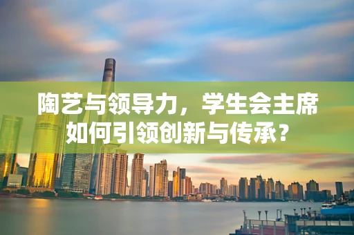 陶艺与领导力，学生会主席如何引领创新与传承？