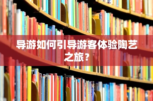 导游如何引导游客体验陶艺之旅？